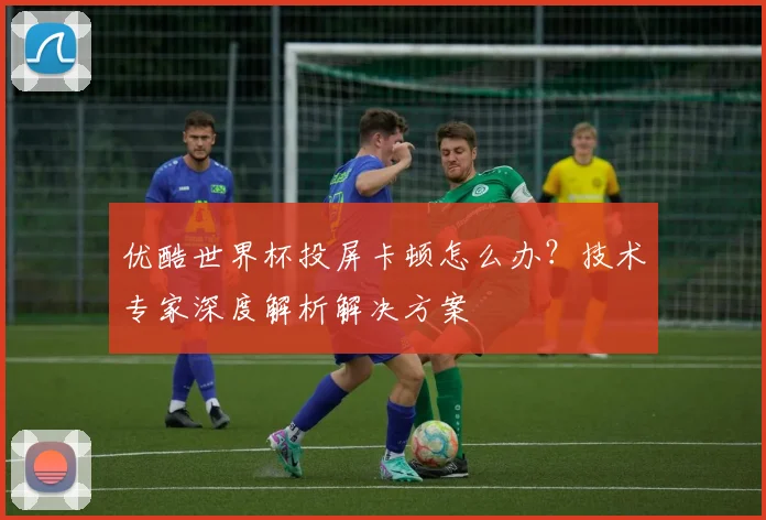 优酷世界杯投屏卡顿怎么办?技术专家深度解析解决方案