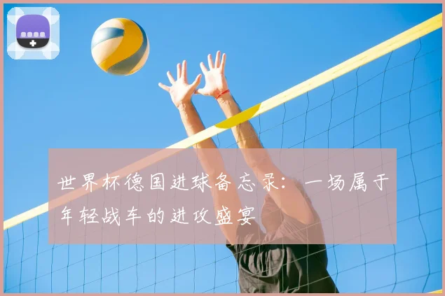 世界杯德国进球备忘录:一场属于年轻战车的进攻盛宴