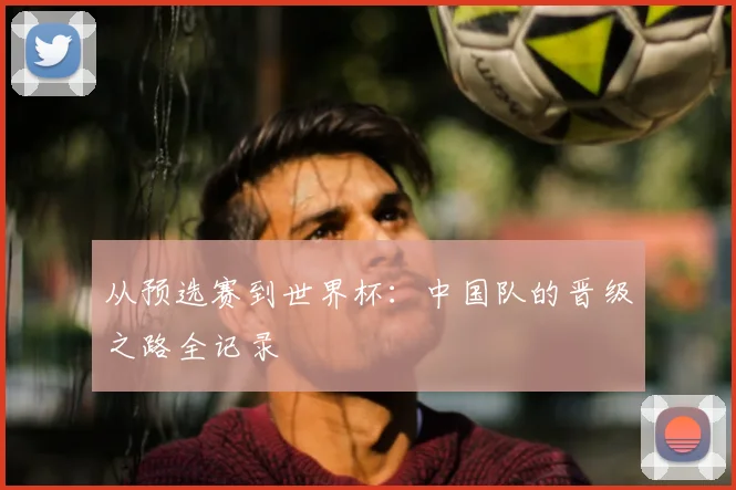 从预选赛到世界杯：中国队的晋级之路全记录