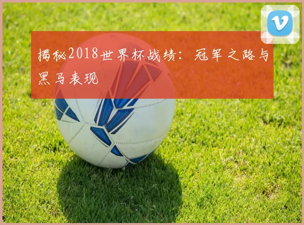 揭秘2018世界杯战绩:冠军之路与黑马表现