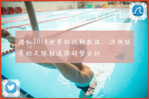揭秘2018世界杯战靴数据:顶级球员的足球鞋选择趋势分析