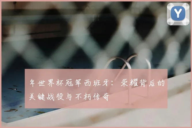 年世界杯冠军西班牙：荣耀背后的关键战役与不朽传奇