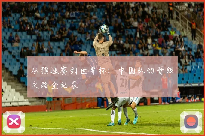 从预选赛到世界杯:中国队的晋级之路全记录