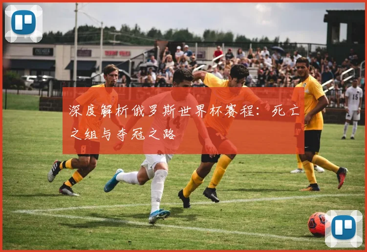 深度解析俄罗斯世界杯赛程：死亡之组与夺冠之路