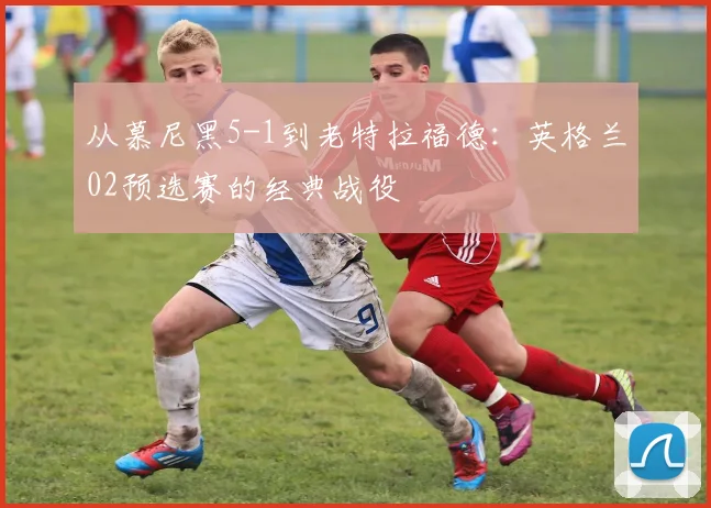 从慕尼黑5-1到老特拉福德：英格兰02预选赛的经典战役