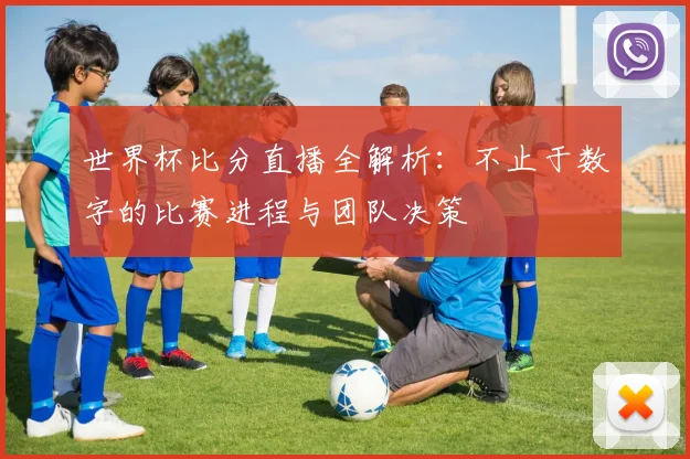 世界杯比分直播全解析：不止于数字的比赛进程与团队决策
