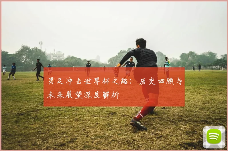 男足冲击世界杯之路：历史回顾与未来展望深度解析